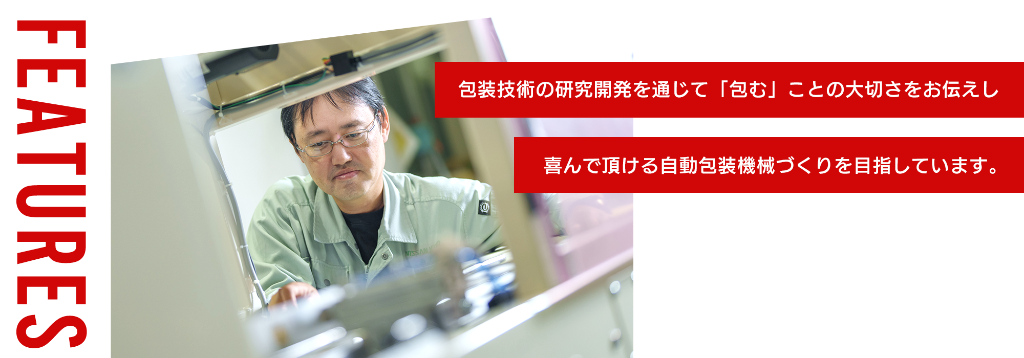 包装技術の研究開発を通じて「包む」ことの大切さをお伝えし喜んで頂ける自動包装機械づくりを目指しています。