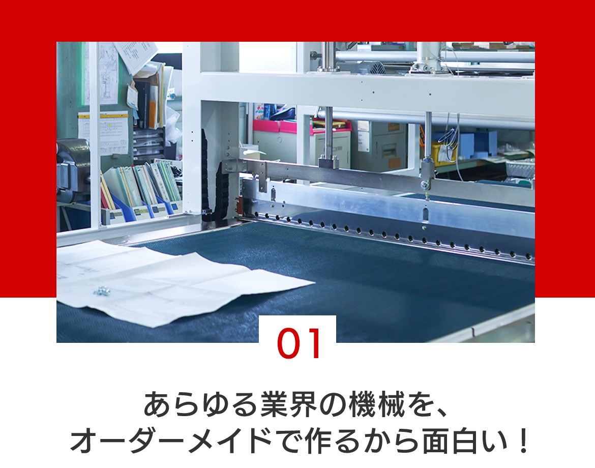 01 あらゆる業界の機械を、オーダーメイドで作るから面白い！